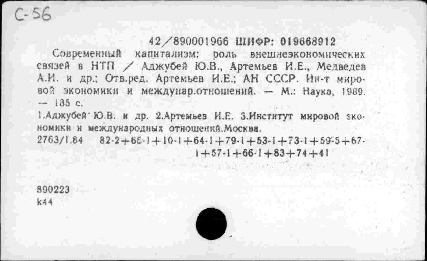 ﻿С-56
42/890001966 ШИФР: 019668912
Современный капитализм: роль внешнеэкономических связей в НТП / Аджубей Ю.В., Артемьев И.Е., Медведев А.И. и др.; Отв.ред. Артемьев И.Е.; АН СССР. Ин-т мировой экономики и междунар.отношений. — М.: Наука, 1989. - 135 с.
САджубей'Ю.В. и др. 2.Артемьез И.Е. З.Икститут мировой экономики и международных отношений.Москва.
2763/1.84	82-2+Ь£-1+10-1+64-14-79-14-53-1+"3-1-Ь59'-5-г-67-
1+5 7-1+66 1+83+ 74+41
890223 к44